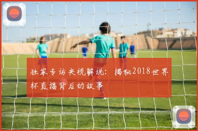 独家专访央视解说:揭秘2018世界杯直播背后的故事