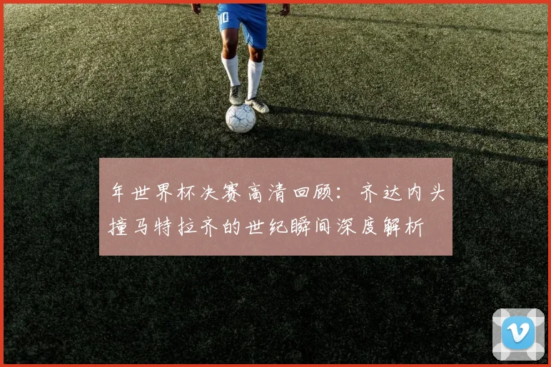 年世界杯决赛高清回顾:齐达内头撞马特拉齐的世纪瞬间深度解析