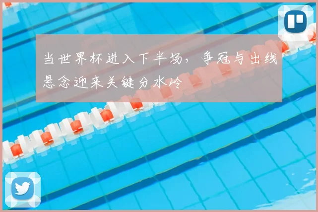当世界杯进入下半场,争冠与出线悬念迎来关键分水岭