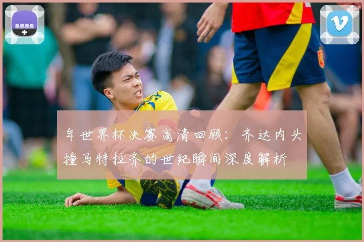 年世界杯决赛高清回顾:齐达内头撞马特拉齐的世纪瞬间深度解析