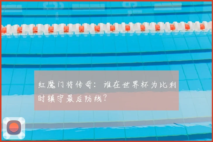 红魔门将传奇:谁在世界杯为比利时镇守最后防线?