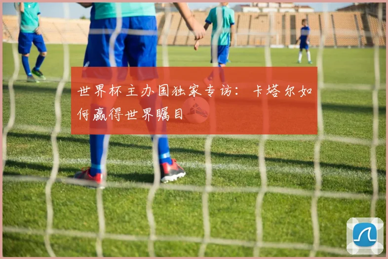 世界杯主办国独家专访:卡塔尔如何赢得世界瞩目