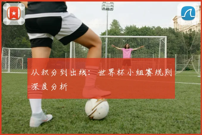 从积分到出线:世界杯小组赛规则深度分析