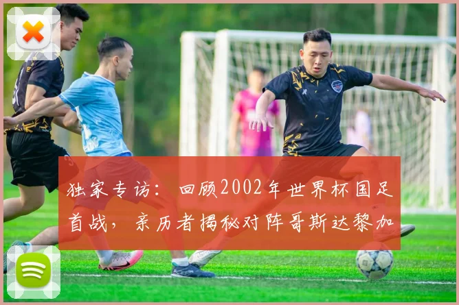 独家专访：回顾2002年世界杯国足首战，亲历者揭秘对阵哥斯达黎加的真实内幕