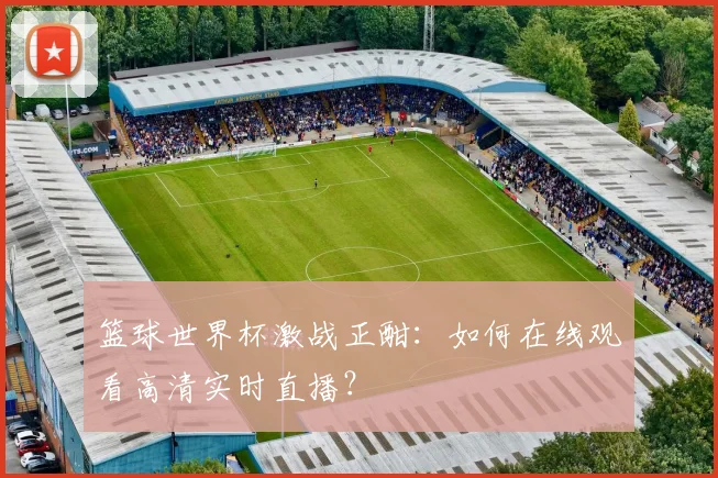 篮球世界杯激战正酣：如何在线观看高清实时直播？
