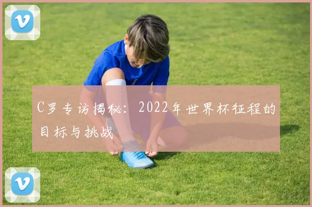 C罗专访揭秘：2022年世界杯征程的目标与挑战