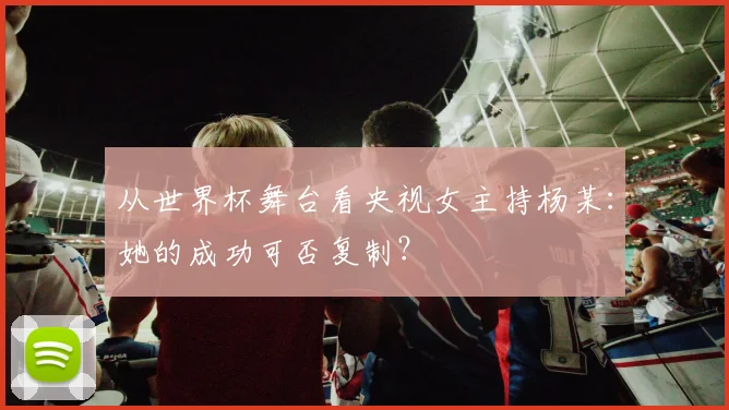 从世界杯舞台看央视女主持杨某：她的成功可否复制？