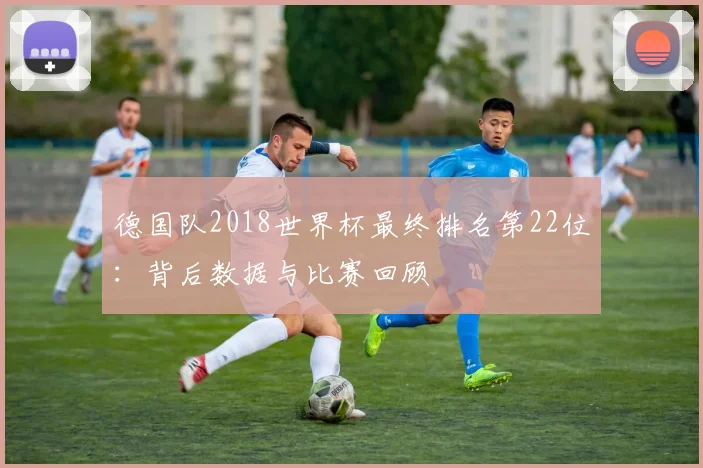 德国队2018世界杯最终排名第22位：背后数据与比赛回顾
