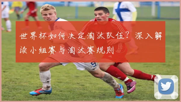 世界杯如何决定淘汰队伍？深入解读小组赛与淘汰赛规则