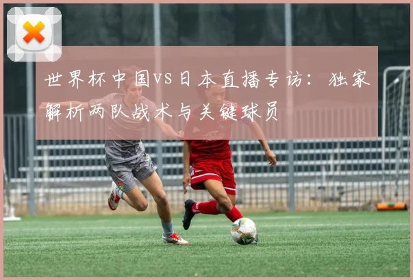 世界杯中国vs日本直播专访：独家解析两队战术与关键球员