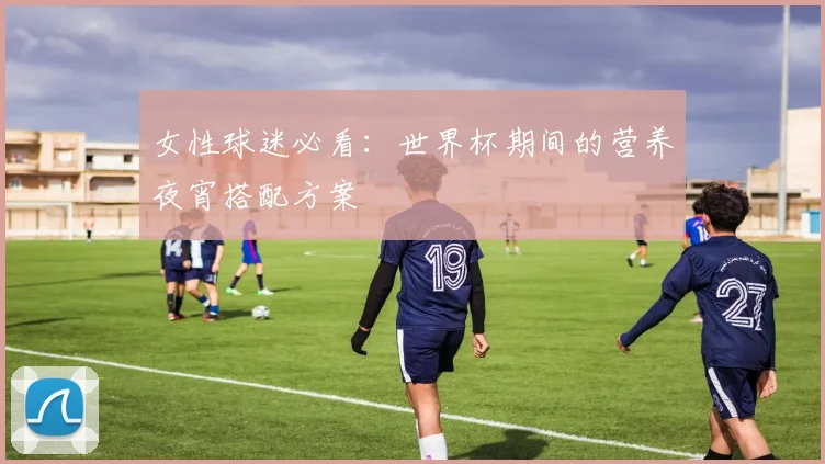 女性球迷必看：世界杯期间的营养夜宵搭配方案