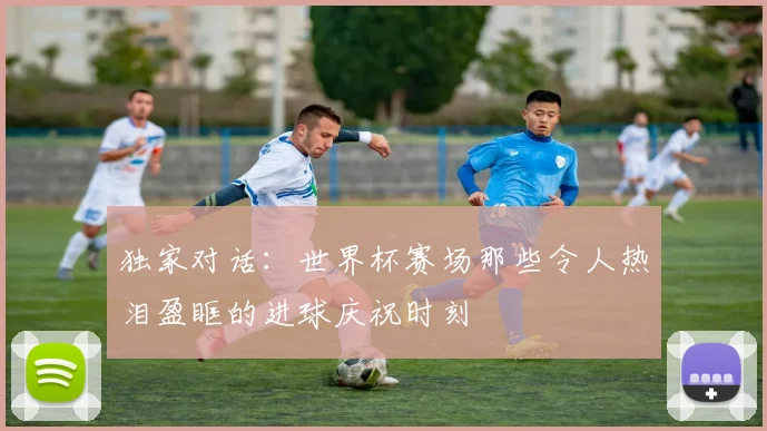 独家对话：世界杯赛场那些令人热泪盈眶的进球庆祝时刻