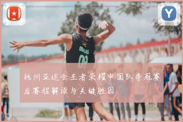 杭州亚运会王者荣耀中国队夺冠赛后赛程解读与关键胜因