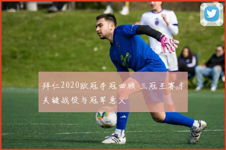 拜仁2020欧冠夺冠回顾 三冠王赛季关键战役与冠军意义