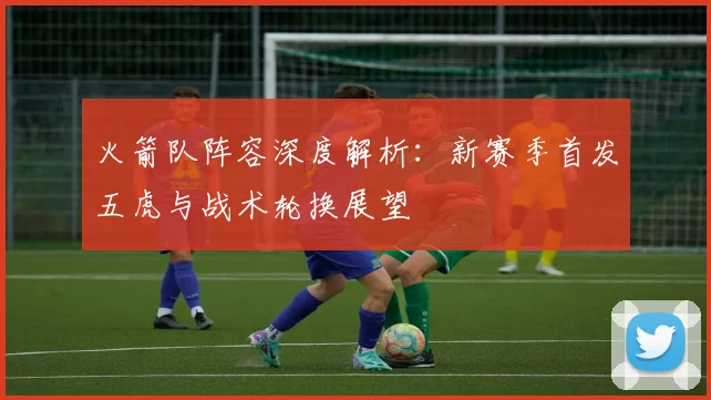 火箭队阵容深度解析：新赛季首发五虎与战术轮换展望