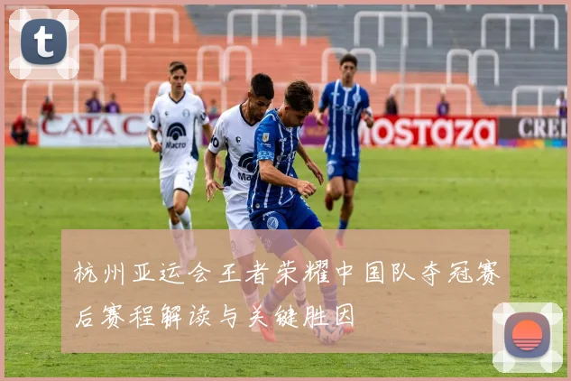 杭州亚运会王者荣耀中国队夺冠赛后赛程解读与关键胜因