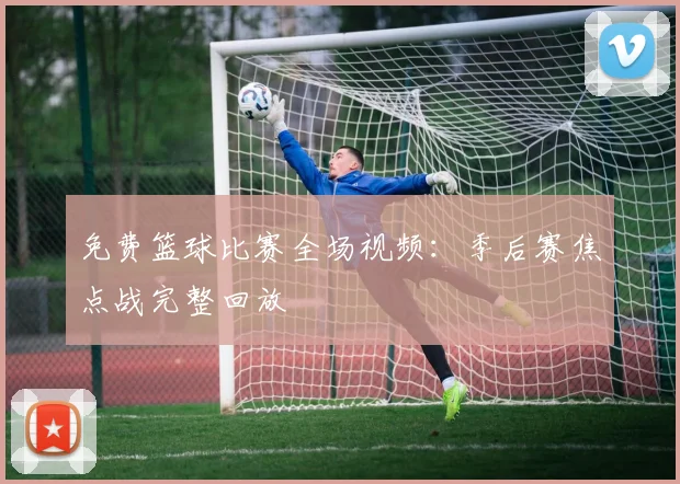 免费篮球比赛全场视频：季后赛焦点战完整回放