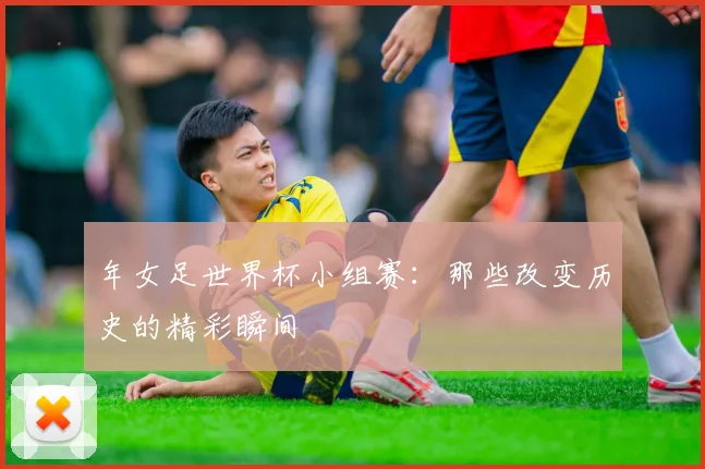 年女足世界杯小组赛：那些改变历史的精彩瞬间