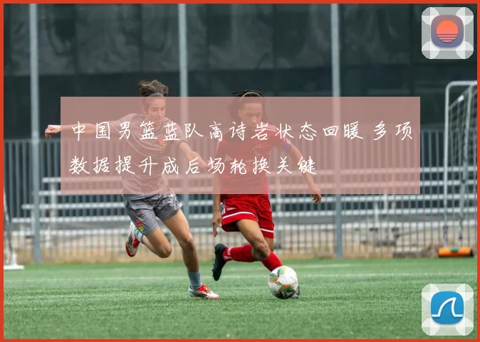 中国男篮蓝队高诗岩状态回暖 多项数据提升成后场轮换关键