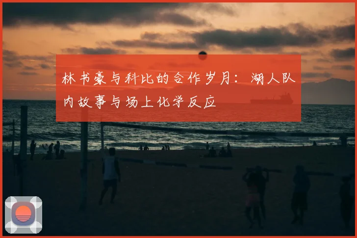 林书豪与科比的合作岁月：湖人队内故事与场上化学反应