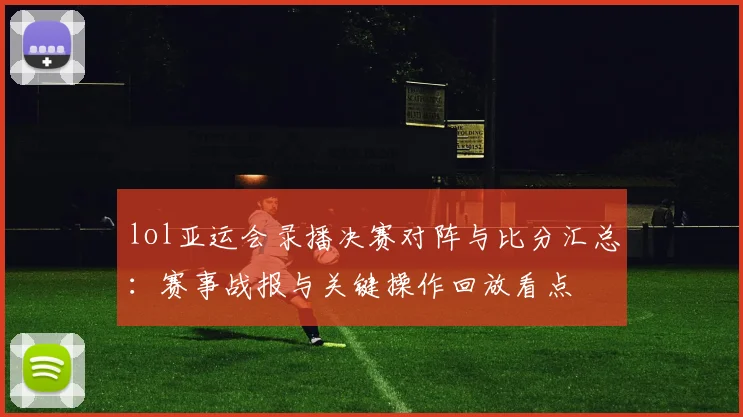 lol亚运会录播决赛对阵与比分汇总：赛事战报与关键操作回放看点