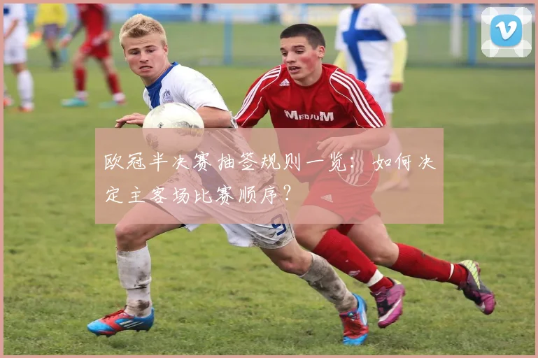 欧冠半决赛抽签规则一览：如何决定主客场比赛顺序？