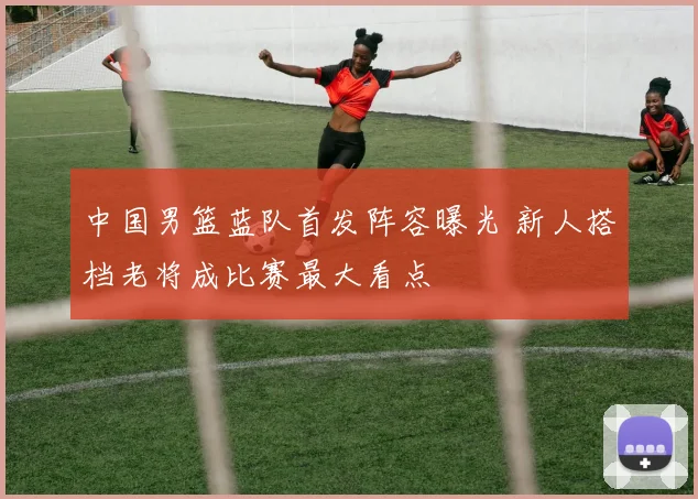 中国男篮蓝队首发阵容曝光 新人搭档老将成比赛最大看点