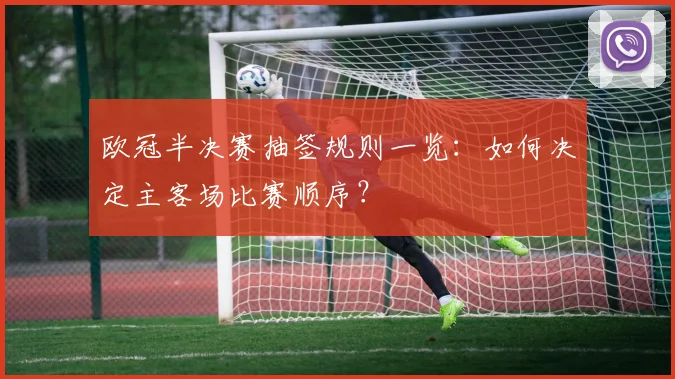 欧冠半决赛抽签规则一览：如何决定主客场比赛顺序？