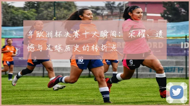 年欧洲杯决赛十大瞬间：荣耀、遗憾与足球历史的转折点