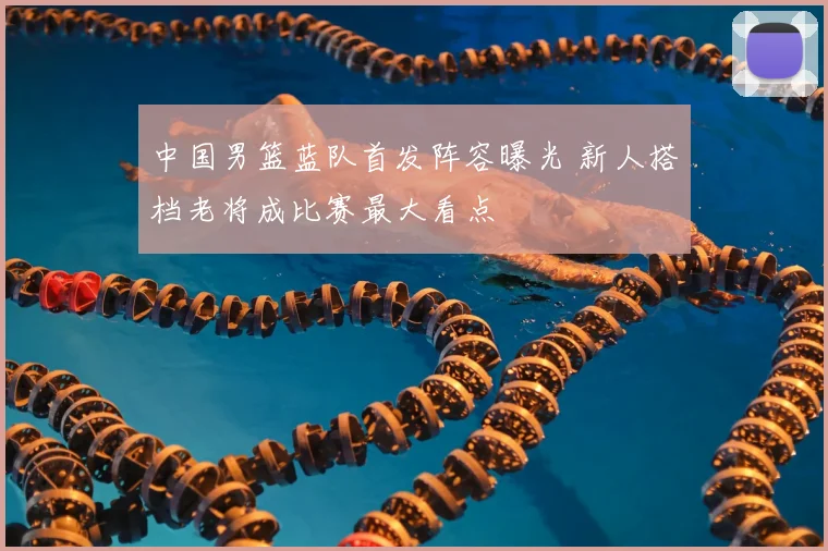 中国男篮蓝队首发阵容曝光 新人搭档老将成比赛最大看点