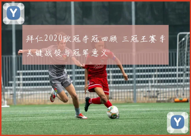拜仁2020欧冠夺冠回顾 三冠王赛季关键战役与冠军意义